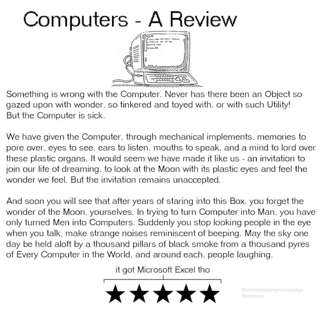 Computers - A Review. Something is wrong with the Computer. Never has there been an Object so gazed upon with wonder. so tinkered and toyed with, or with such Utility! But the Computer is sick. We have given the Computer, through mechanical implements, memories to pore over. eyes to see. ears to listen. mouths to speak. and a mind to lord over these plastic organs. It would seem we have made it like us - an invitation to join our life of dreaming. to look at the Moon with its plastic eyes and feel the wonder we feel. But the invitation remains unaccepted. And soon you will see that after years of staring into this Box, you forget the wonder of the Moon, yourselves. In trying to turn Computer into Man, you have only turned Men into Computers. Suddenly you stop looking people in the eye when you talk, make strange noises reminiscent of beeping. May the sky one day be held aloft by a thousand pillars of black smoke from a thousand pyres of Every Computer in the World. and around each. people laughing. it got Microsoft Excel tho. five stars